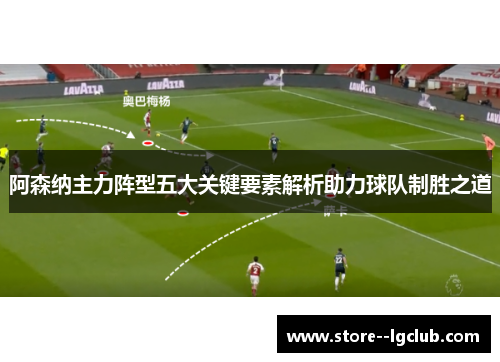 阿森纳主力阵型五大关键要素解析助力球队制胜之道 阿森纳主力阵型五大关键要素解析助力球队制胜之道