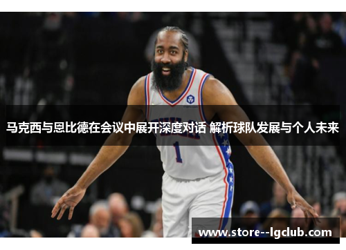 马克西与恩比德在会议中展开深度对话 解析球队发展与个人未来