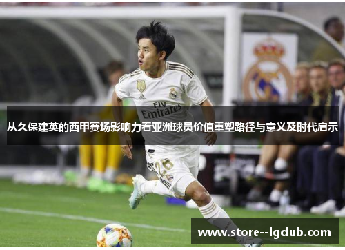 从久保建英的西甲赛场影响力看亚洲球员价值重塑路径与意义及时代启示
