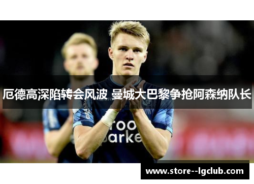 厄德高深陷转会风波 曼城大巴黎争抢阿森纳队长 厄德高深陷转会风波 曼城大巴黎争抢阿森纳队长