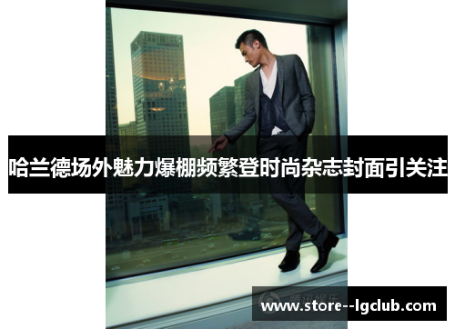 哈兰德场外魅力爆棚频繁登时尚杂志封面引关注