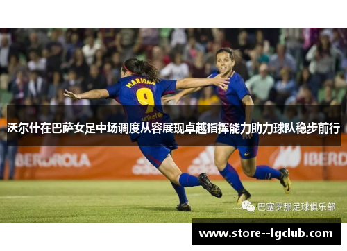 沃尔什在巴萨女足中场调度从容展现卓越指挥能力助力球队稳步前行