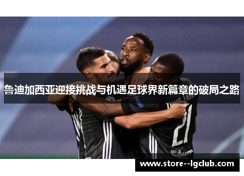 鲁迪加西亚迎接挑战与机遇足球界新篇章的破局之路