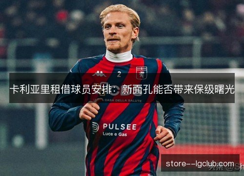 卡利亚里租借球员安排：新面孔能否带来保级曙光