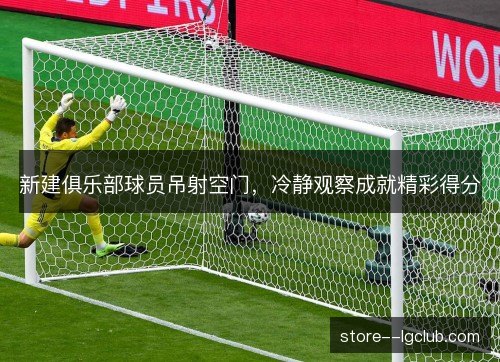 新建俱乐部球员吊射空门,冷静观察成就精彩得分 新建俱乐部球员吊射空门,冷静观察成就精彩得分